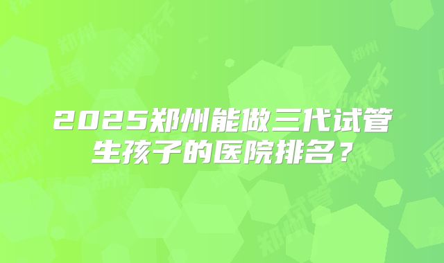 2025郑州能做三代试管生孩子的医院排名？