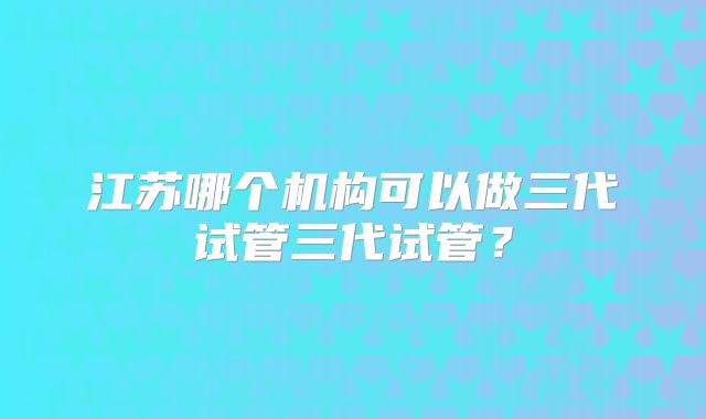 江苏哪个机构可以做三代试管三代试管？
