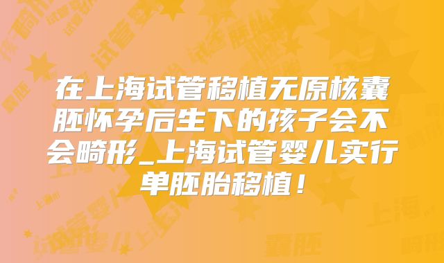 在上海试管移植无原核囊胚怀孕后生下的孩子会不会畸形_上海试管婴儿实行单胚胎移植！