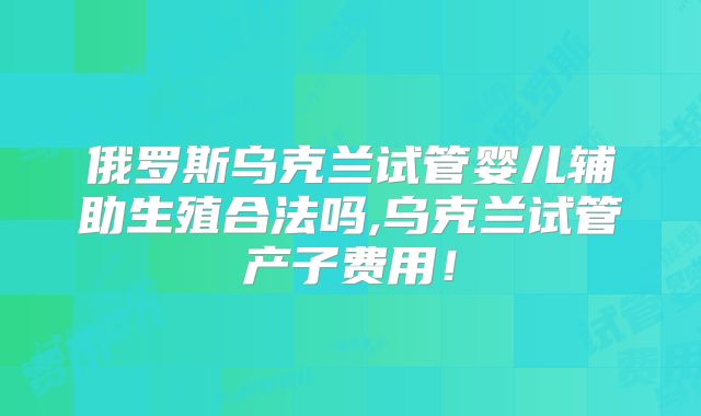 俄罗斯乌克兰试管婴儿辅助生殖合法吗,乌克兰试管产子费用！