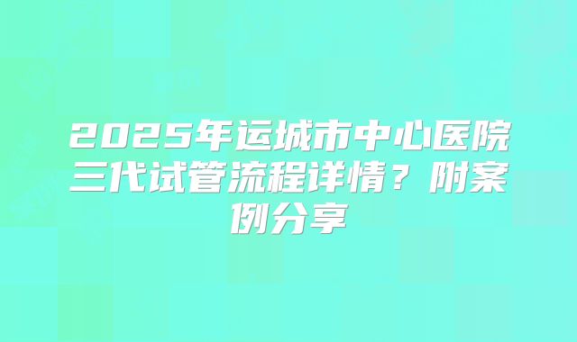 2025年运城市中心医院三代试管流程详情?附案例分享