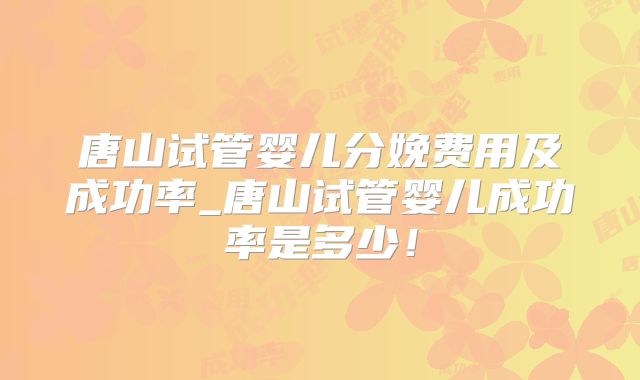 唐山试管婴儿分娩费用及成功率_唐山试管婴儿成功率是多少！