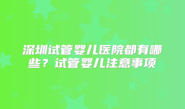 深圳试管婴儿医院都有哪些?试管婴儿注意事项
