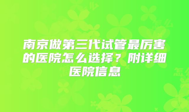 南京做第三代试管最厉害的医院怎么选择?附详细医院信息