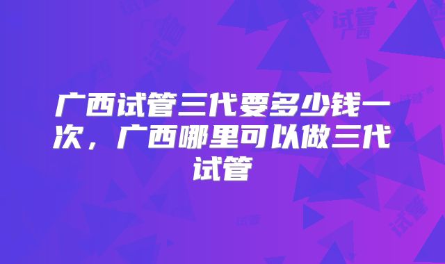 广西试管三代要多少钱一次，广西哪里可以做三代试管
