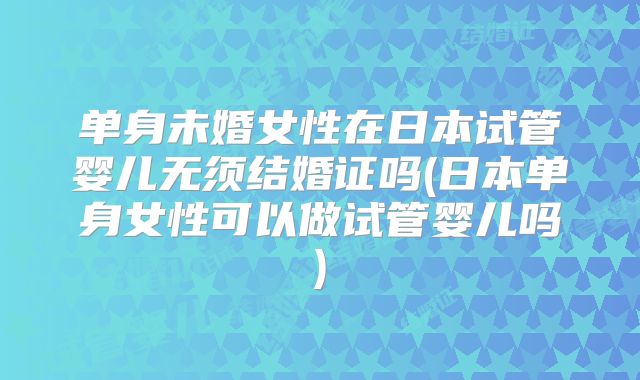 单身未婚女性在日本试管婴儿无须结婚证吗(日本单身女性可以做试管婴儿吗)