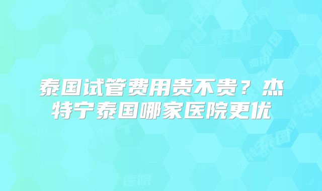 泰国试管费用贵不贵？杰特宁泰国哪家医院更优