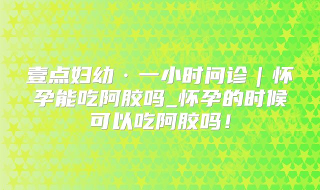 壹点妇幼·一小时问诊｜怀孕能吃阿胶吗_怀孕的时候可以吃阿胶吗！