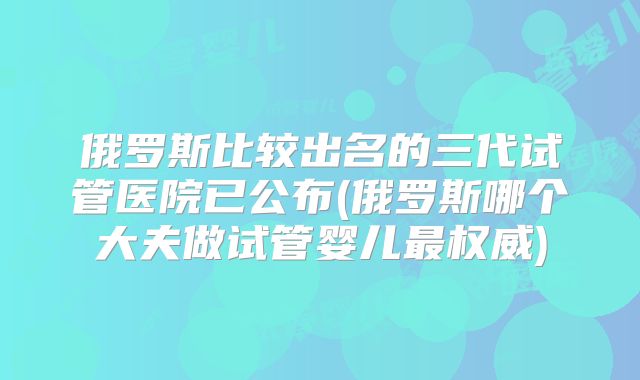 俄罗斯比较出名的三代试管医院已公布(俄罗斯哪个大夫做试管婴儿最权威)