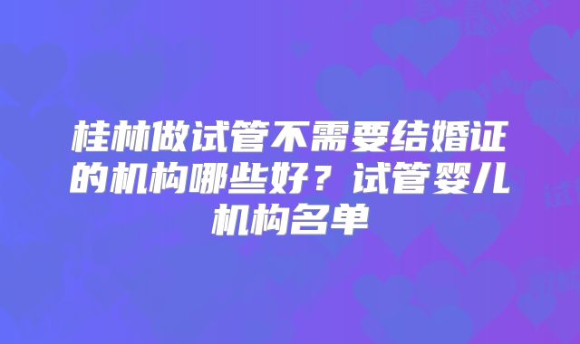 桂林做试管不需要结婚证的机构哪些好?试管婴儿机构名单
