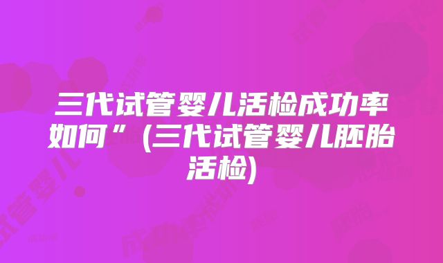 三代试管婴儿活检成功率如何”(三代试管婴儿胚胎活检)