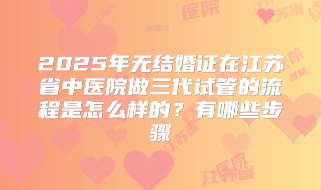 2025年无结婚证在江苏省中医院做三代试管的流程是怎么样的？有哪些步骤