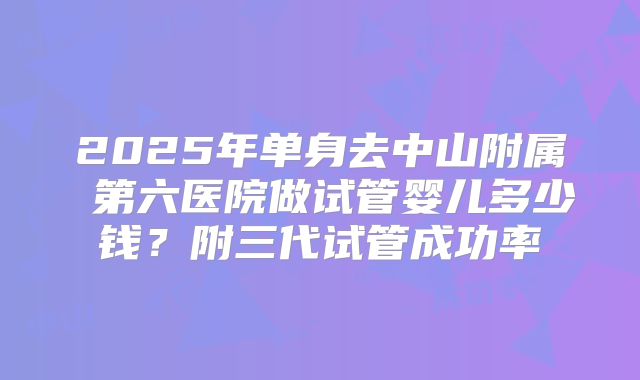 2025年单身去中山附属 第六医院做试管婴儿多少钱？附三代试管成功率