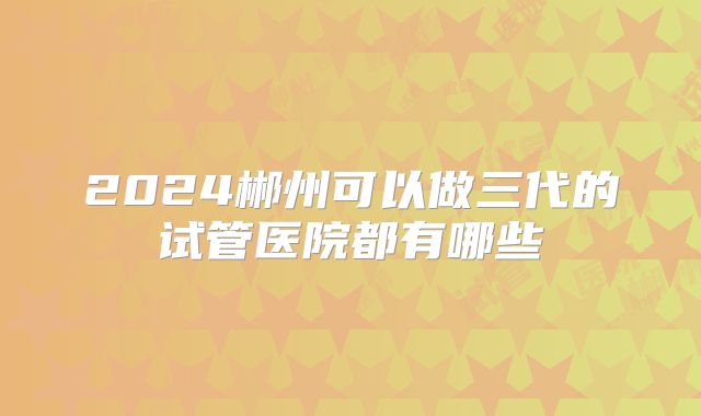 2024郴州可以做三代的试管医院都有哪些