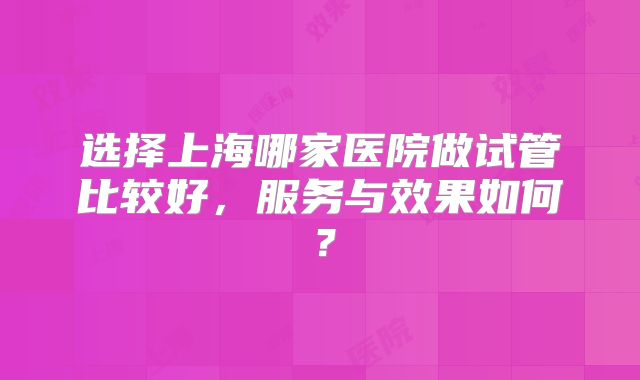 选择上海哪家医院做试管比较好，服务与效果如何？