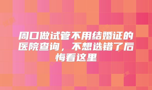 周口做试管不用结婚证的医院查询，不想选错了后悔看这里
