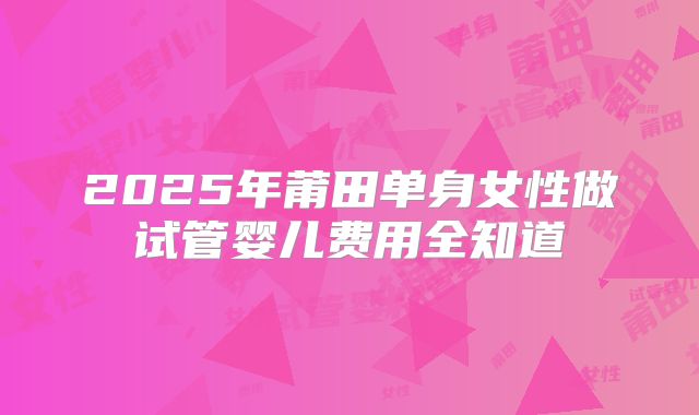 2025年莆田单身女性做试管婴儿费用全知道