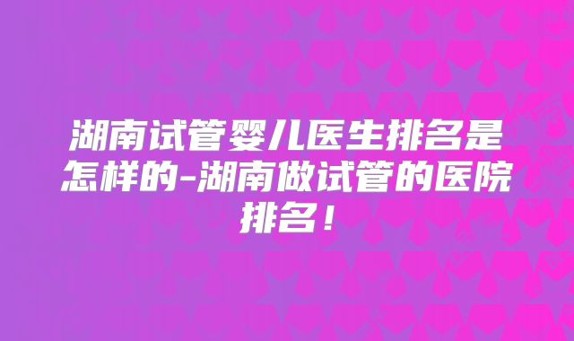 湖南试管婴儿医生排名是怎样的-湖南做试管的医院排名！