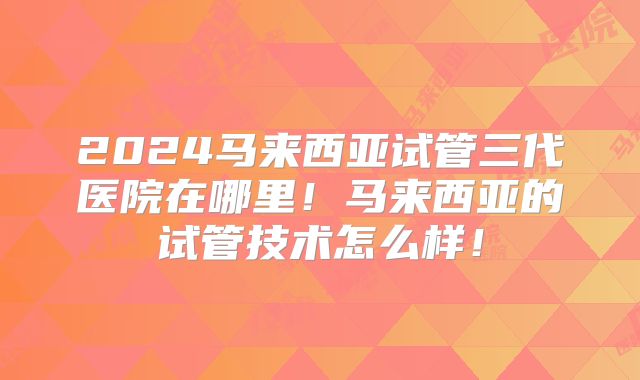 2024马来西亚试管三代医院在哪里!马来西亚的试管技术怎么样!