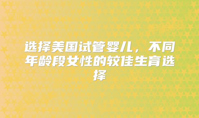 选择美国试管婴儿,不同年龄段女性的较佳生育选择