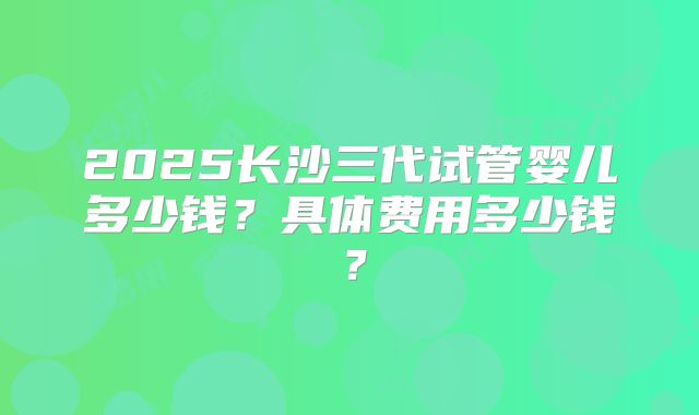 2025长沙三代试管婴儿多少钱?具体费用多少钱?