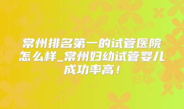 常州排名第一的试管医院怎么样_常州妇幼试管婴儿成功率高!