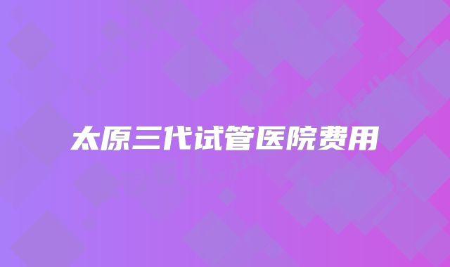 太原三代试管医院费用