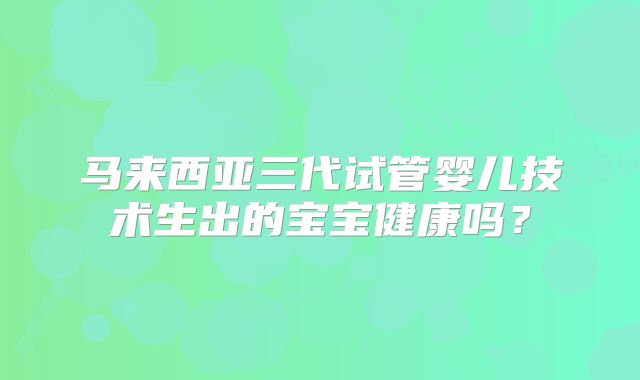 马来西亚三代试管婴儿技术生出的宝宝健康吗?
