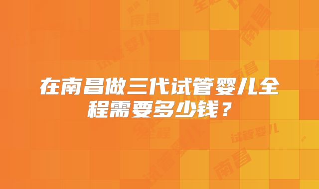 在南昌做三代试管婴儿全程需要多少钱？