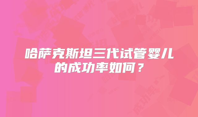 哈萨克斯坦三代试管婴儿的成功率如何？
