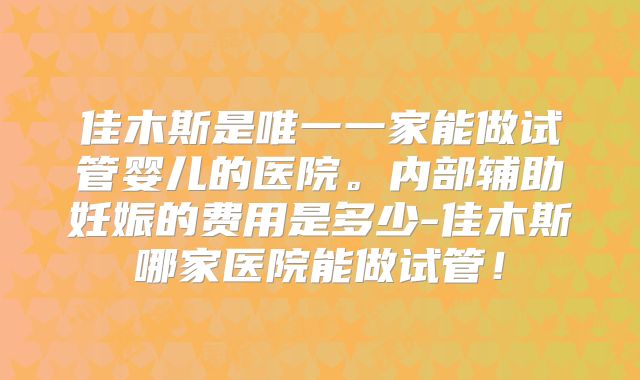 佳木斯是唯一一家能做试管婴儿的医院。内部辅助妊娠的费用是多少-佳木斯哪家医院能做试管！
