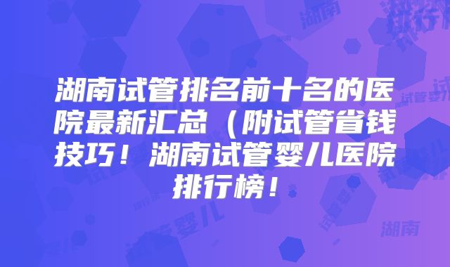 湖南试管排名前十名的医院最新汇总(附试管省钱技巧!湖南试管婴儿医院排行榜!