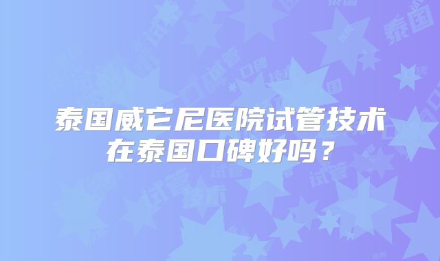 泰国威它尼医院试管技术在泰国口碑好吗？