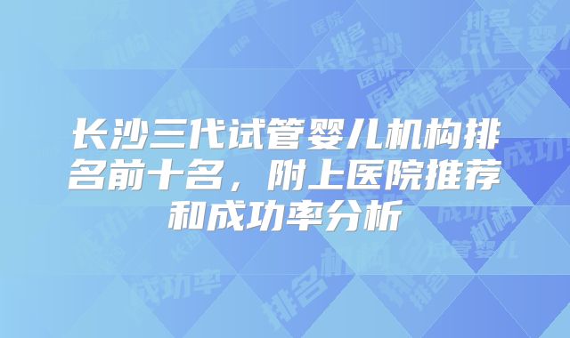 长沙三代试管婴儿机构排名前十名,附上医院推荐和成功率分析