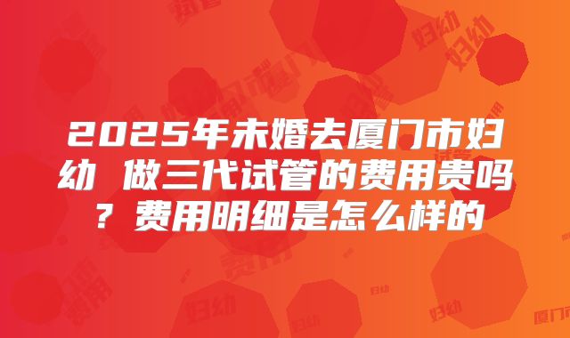 2025年未婚去厦门市妇幼 做三代试管的费用贵吗？费用明细是怎么样的