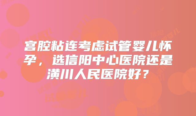 宫腔粘连考虑试管婴儿怀孕,选信阳中心医院还是潢川人民医院好?