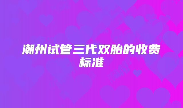 潮州试管三代双胎的收费标准