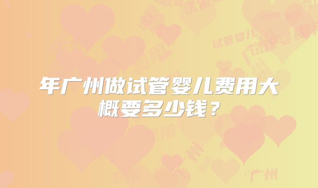 年广州做试管婴儿费用大概要多少钱？