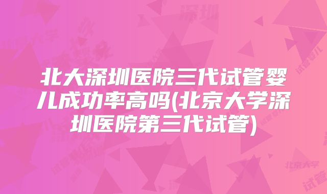 北大深圳医院三代试管婴儿成功率高吗(北京大学深圳医院第三代试管)
