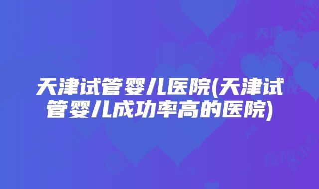 天津试管婴儿医院(天津试管婴儿成功率高的医院)