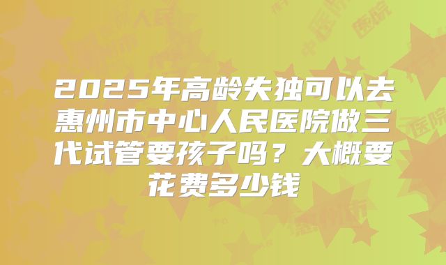 2025年高龄失独可以去惠州市中心人民医院做三代试管要孩子吗？大概要花费多少钱