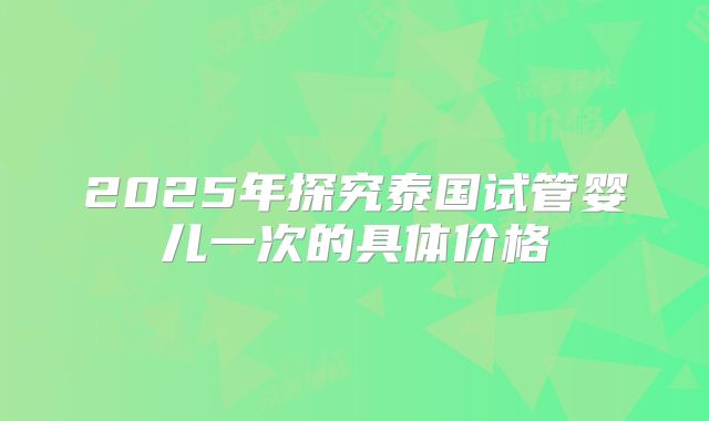 2025年探究泰国试管婴儿一次的具体价格