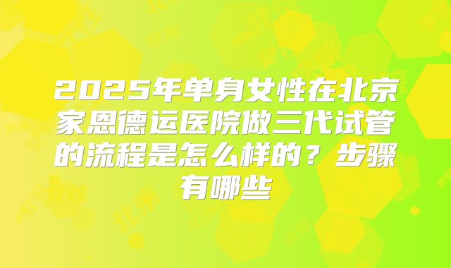 2025年单身女性在北京家恩德运医院做三代试管的流程是怎么样的?步骤有哪些