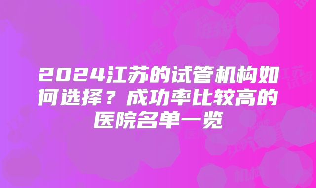 2024江苏的试管机构如何选择？成功率比较高的医院名单一览