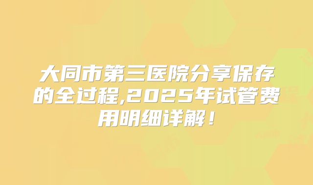 大同市第三医院分享保存的全过程,2025年试管费用明细详解!
