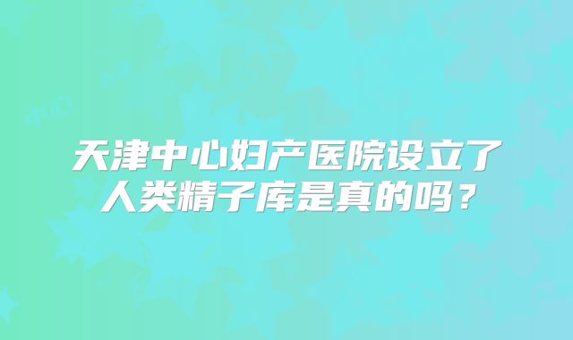 天津中心妇产医院设立了人类精子库是真的吗?