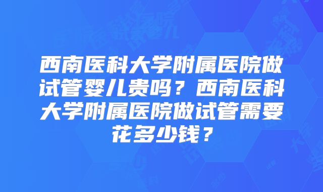 西南医科大学附属医院做试管婴儿贵吗?西南医科大学附属医院做试管需要花多少钱?