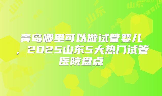 青岛哪里可以做试管婴儿,2025山东5大热门试管医院盘点