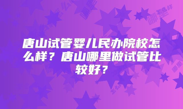 唐山试管婴儿民办院校怎么样？唐山哪里做试管比较好？