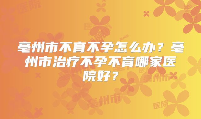 亳州市不育不孕怎么办？亳州市治疗不孕不育哪家医院好？